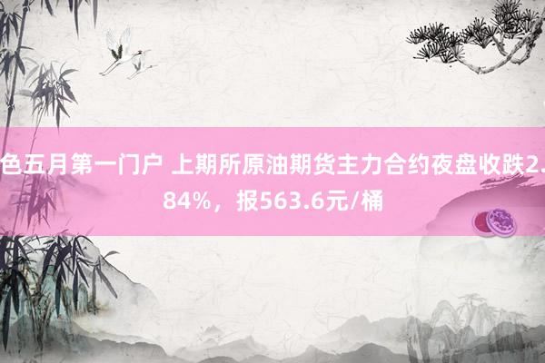 色五月第一门户 上期所原油期货主力合约夜盘收跌2.84%，报563.6元/桶