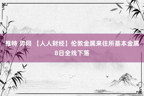 推特 男同 【人人财经】伦敦金属来往所基本金属8日全线下落