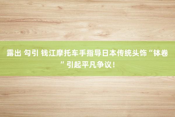 露出 勾引 钱江摩托车手指导日本传统头饰“钵卷”引起平凡争议！