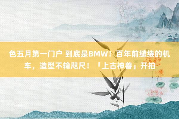 色五月第一门户 到底是BMW！百年前缱绻的机车，造型不输咫尺！「上古神兽」开拍