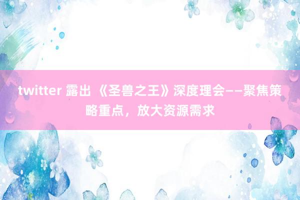 twitter 露出 《圣兽之王》深度理会——聚焦策略重点，放大资源需求