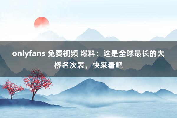 onlyfans 免费视频 爆料：这是全球最长的大桥名次表，快来看吧