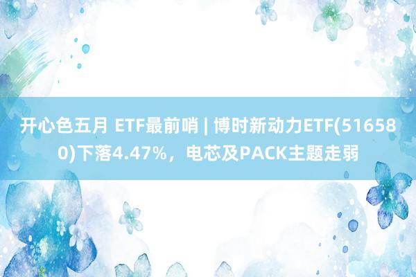 开心色五月 ETF最前哨 | 博时新动力ETF(516580)下落4.47%，电芯及PACK主题走弱