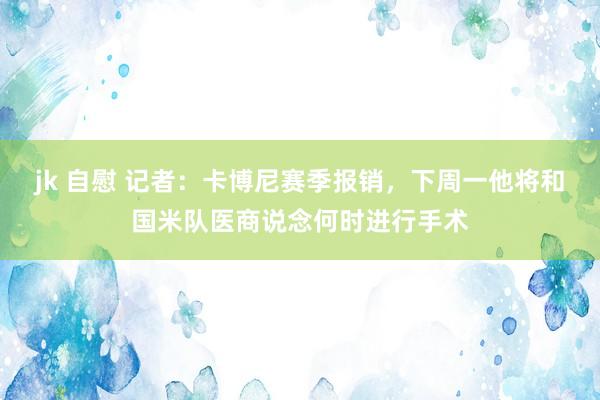 jk 自慰 记者：卡博尼赛季报销，下周一他将和国米队医商说念何时进行手术