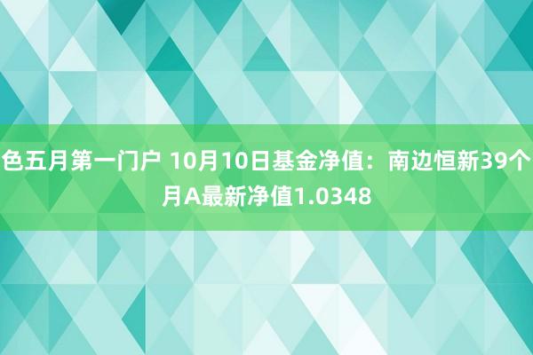 色五月第一门户 10月10日基金净值：南边恒新39个月A最新净值1.0348