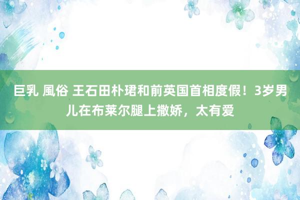 巨乳 風俗 王石田朴珺和前英国首相度假！3岁男儿在布莱尔腿上撒娇，太有爱