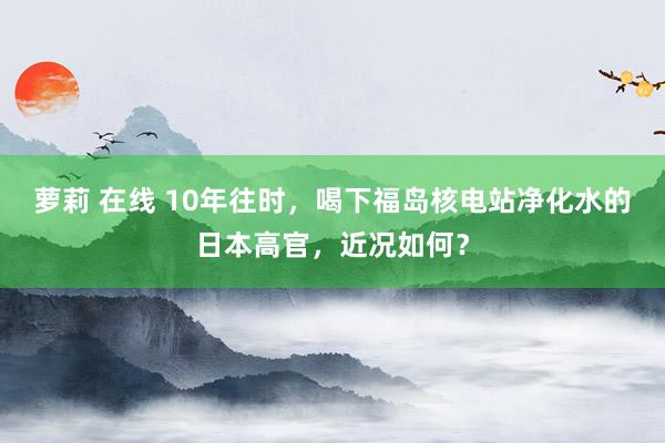 萝莉 在线 10年往时，喝下福岛核电站净化水的日本高官，近况如何？