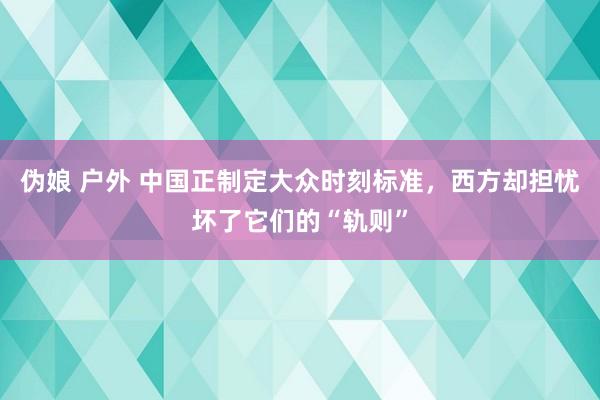 伪娘 户外 中国正制定大众时刻标准，西方却担忧坏了它们的“轨则”