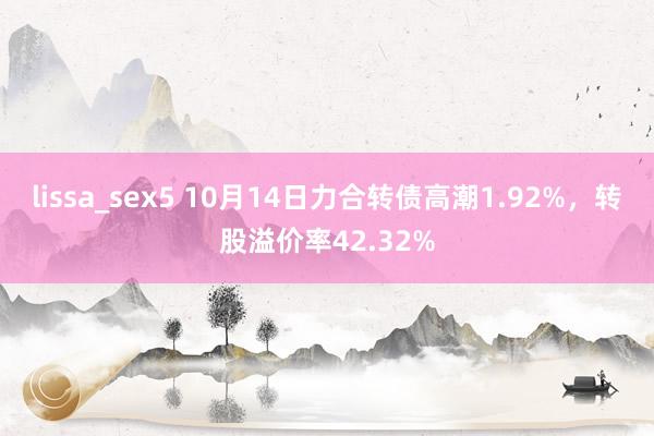 lissa_sex5 10月14日力合转债高潮1.92%，转股溢价率42.32%