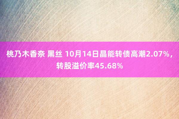 桃乃木香奈 黑丝 10月14日晶能转债高潮2.07%，转股溢价率45.68%