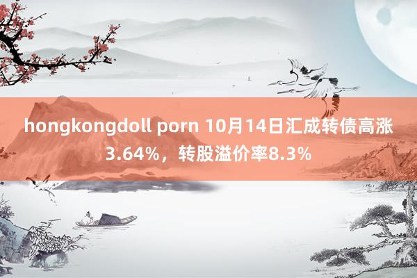 hongkongdoll porn 10月14日汇成转债高涨3.64%，转股溢价率8.3%