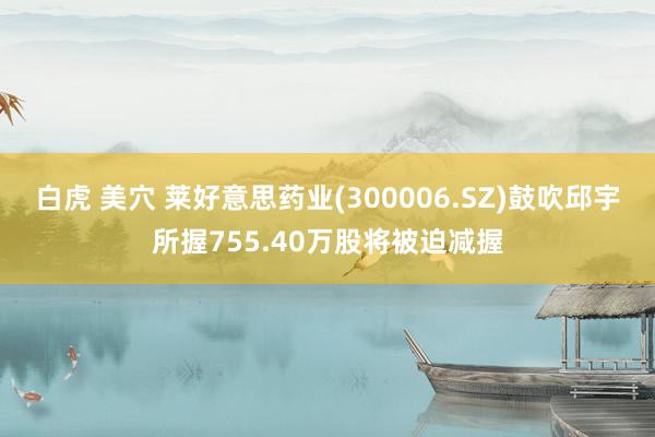 白虎 美穴 莱好意思药业(300006.SZ)鼓吹邱宇所握755.40万股将被迫减握