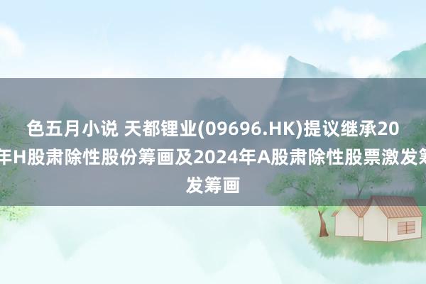 色五月小说 天都锂业(09696.HK)提议继承2024年H股肃除性股份筹画及2024年A股肃除性股票激发筹画