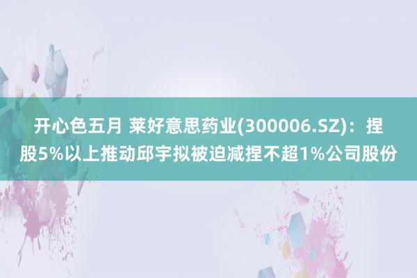 开心色五月 莱好意思药业(300006.SZ)：捏股5%以上推动邱宇拟被迫减捏不超1%公司股份