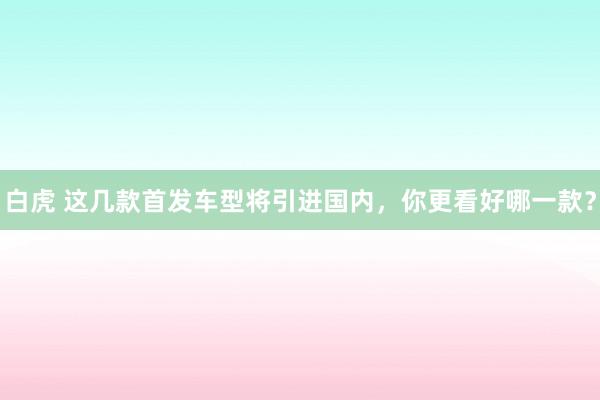 白虎 这几款首发车型将引进国内，你更看好哪一款？