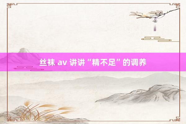 丝袜 av 讲讲“精不足”的调养