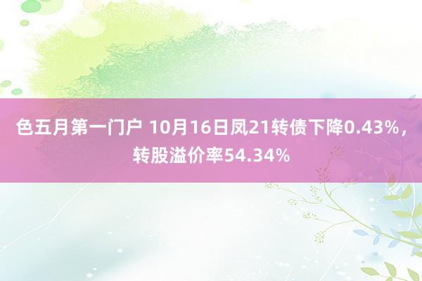 色五月第一门户 10月16日凤21转债下降0.43%，转股溢价率54.34%