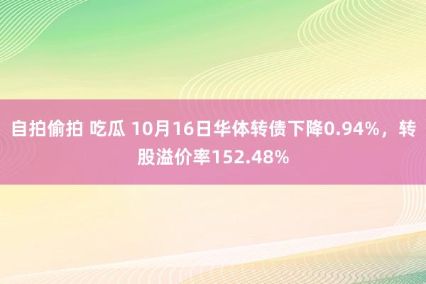 自拍偷拍 吃瓜 10月16日华体转债下降0.94%，转股溢价率152.48%