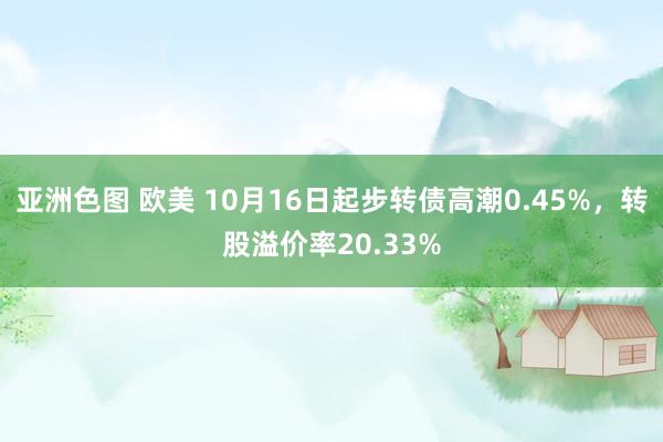 亚洲色图 欧美 10月16日起步转债高潮0.45%，转股溢价率20.33%