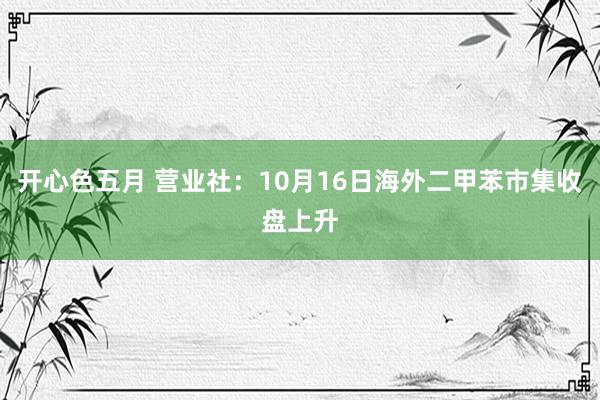 开心色五月 营业社：10月16日海外二甲苯市集收盘上升