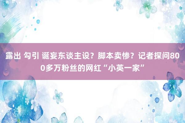 露出 勾引 诞妄东谈主设？脚本卖惨？记者探问800多万粉丝的网红“小英一家”