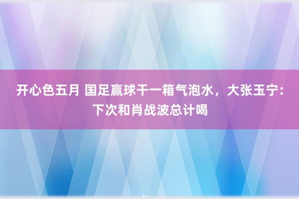 开心色五月 国足赢球干一箱气泡水，大张玉宁：下次和肖战波总计喝