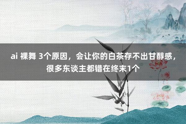 ai 裸舞 3个原因，会让你的白茶存不出甘醇感，很多东谈主都错在终末1个