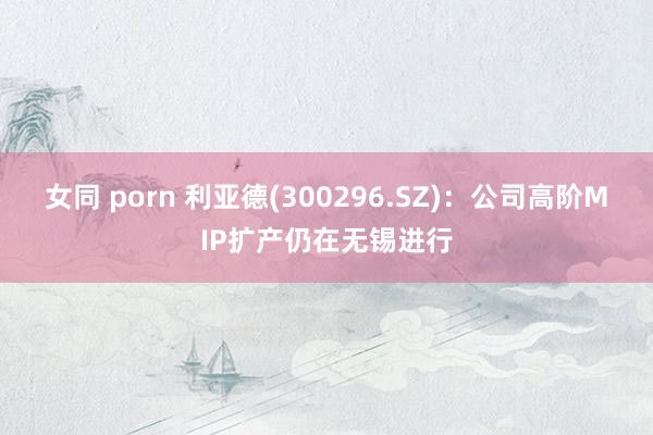 女同 porn 利亚德(300296.SZ)：公司高阶MIP扩产仍在无锡进行