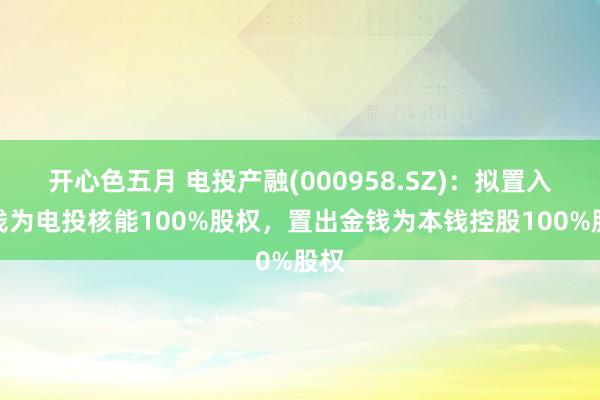 开心色五月 电投产融(000958.SZ)：拟置入金钱为电投核能100%股权，置出金钱为本钱控股100%股权