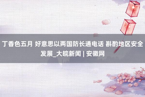 丁香色五月 好意思以两国防长通电话 斟酌地区安全发展_大皖新闻 | 安徽网