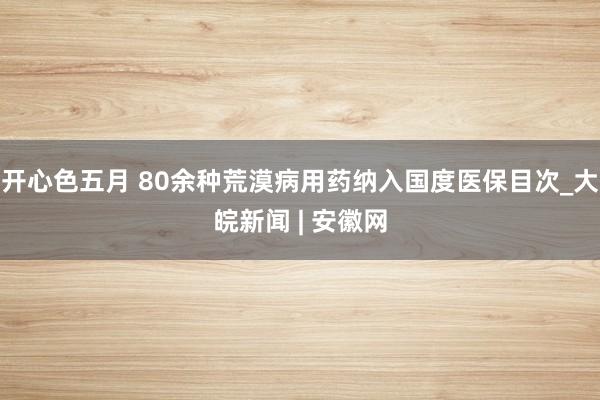 开心色五月 80余种荒漠病用药纳入国度医保目次_大皖新闻 | 安徽网