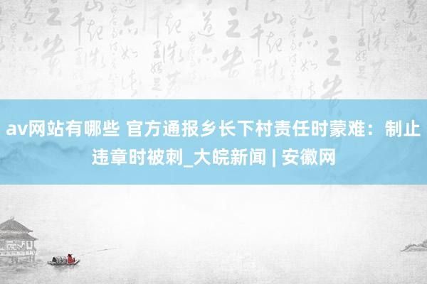 av网站有哪些 官方通报乡长下村责任时蒙难：制止违章时被刺_大皖新闻 | 安徽网