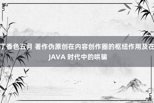 丁香色五月 著作伪原创在内容创作圈的枢纽作用及在 JAVA 时代中的哄骗