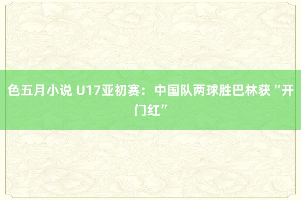 色五月小说 U17亚初赛：中国队两球胜巴林获“开门红”