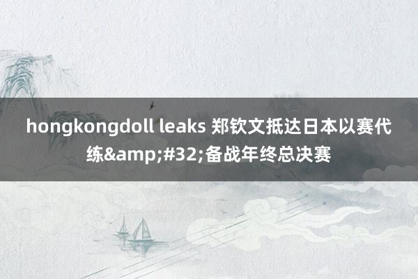 hongkongdoll leaks 郑钦文抵达日本以赛代练&#32;备战年终总决赛