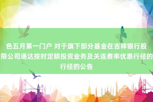 色五月第一门户 对于旗下部分基金在吉祥银行股份有限公司通达按时定额投资业务及关连费率优惠行径的公告