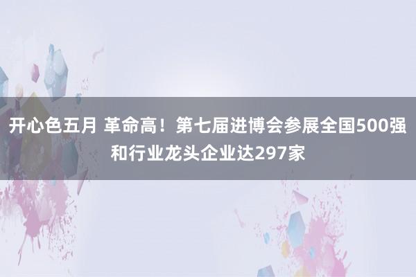 开心色五月 革命高！第七届进博会参展全国500强和行业龙头企业达297家