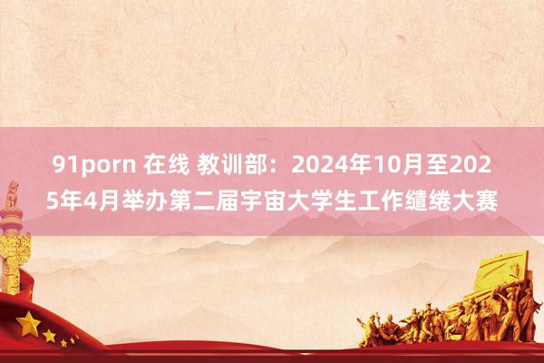 91porn 在线 教训部：2024年10月至2025年4月举办第二届宇宙大学生工作缱绻大赛