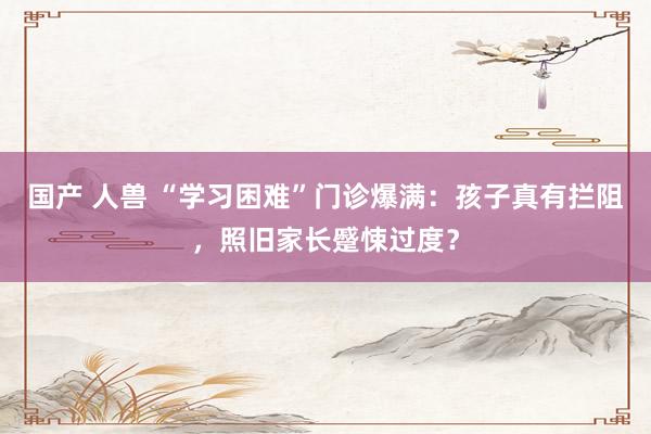 国产 人兽 “学习困难”门诊爆满：孩子真有拦阻，照旧家长蹙悚过度？