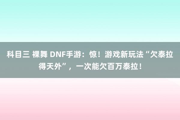 科目三 裸舞 DNF手游：惊！游戏新玩法“欠泰拉得天外”，一次能欠百万泰拉！