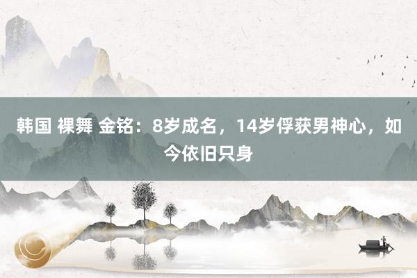 韩国 裸舞 金铭：8岁成名，14岁俘获男神心，如今依旧只身