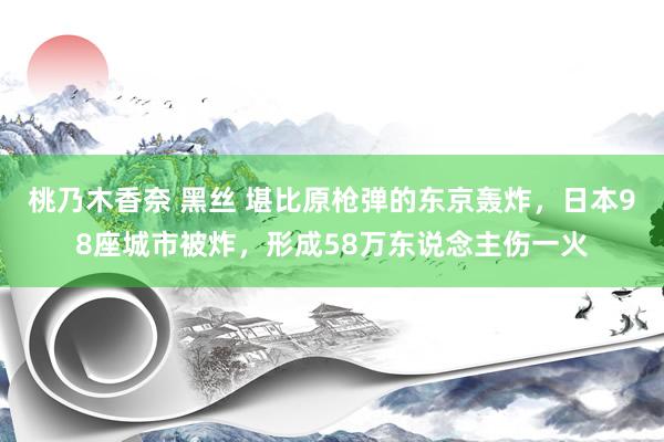 桃乃木香奈 黑丝 堪比原枪弹的东京轰炸，日本98座城市被炸，形成58万东说念主伤一火