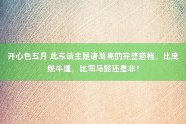 开心色五月 此东谈主是诸葛亮的完整搭档，比庞统牛逼，比司马懿还是非！