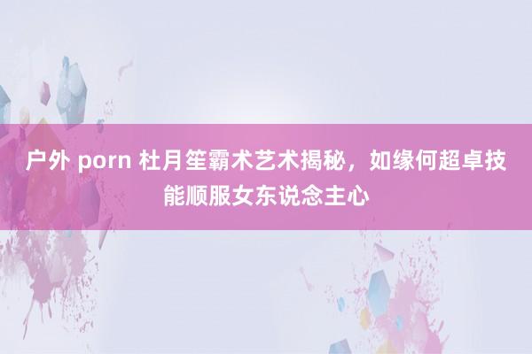 户外 porn 杜月笙霸术艺术揭秘，如缘何超卓技能顺服女东说念主心