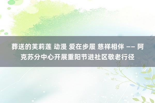 葬送的芙莉莲 动漫 爱在步履 慈祥相伴 —— 阿克苏分中心开展重阳节进社区敬老行径