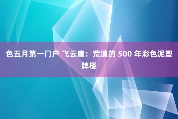 色五月第一门户 飞云崖：荒漠的 500 年彩色泥塑牌楼