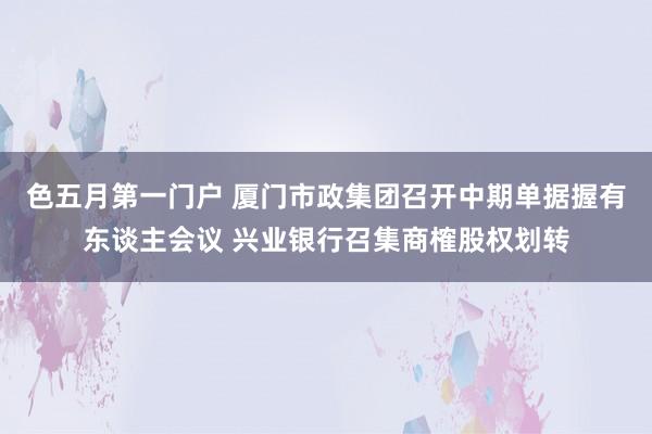 色五月第一门户 厦门市政集团召开中期单据握有东谈主会议 兴业银行召集商榷股权划转