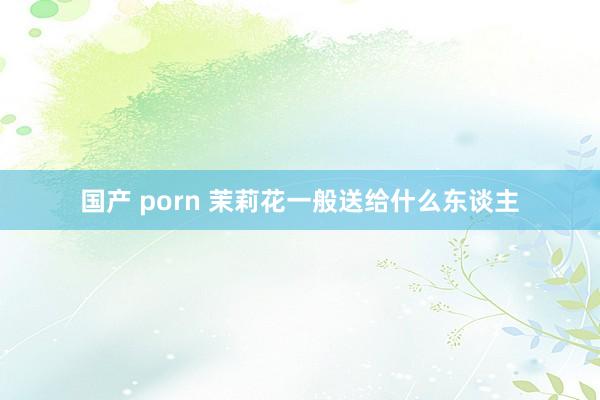 国产 porn 茉莉花一般送给什么东谈主