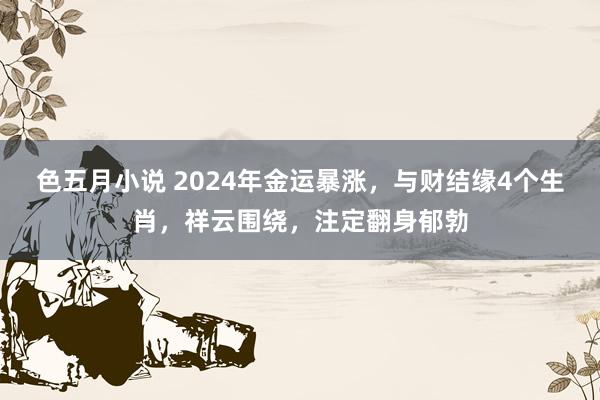 色五月小说 2024年金运暴涨，与财结缘4个生肖，祥云围绕，注定翻身郁勃