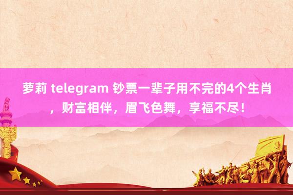 萝莉 telegram 钞票一辈子用不完的4个生肖，财富相伴，眉飞色舞，享福不尽！